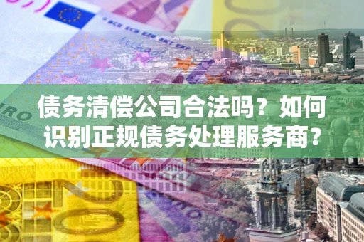 武汉债务清偿公司合法吗？如何识别正规债务处理服务商？