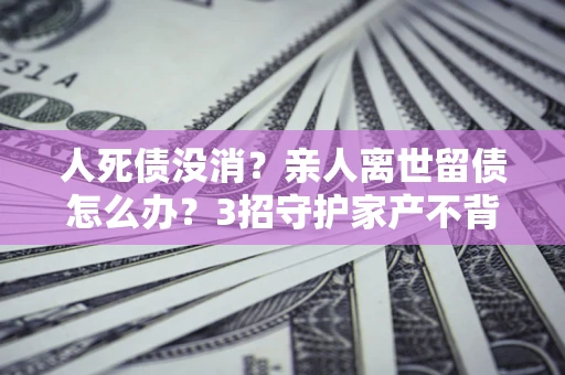武汉人死债没消？亲人离世留债怎么办？3招守护家产不背锅