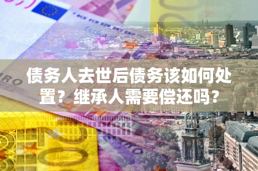 武汉债务人去世后债务该如何处置？继承人需要偿还吗？