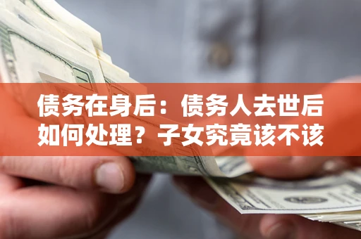 武汉债务在身后：债务人去世后如何处理？子女究竟该不该还钱？
